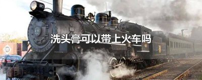 ​洗头膏可以带进火车吗 洗头膏火车能带吗